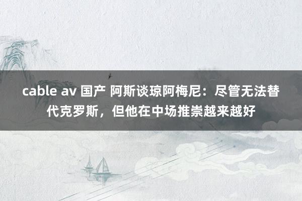 cable av 国产 阿斯谈琼阿梅尼：尽管无法替代克罗斯，但他在中场推崇越来越好