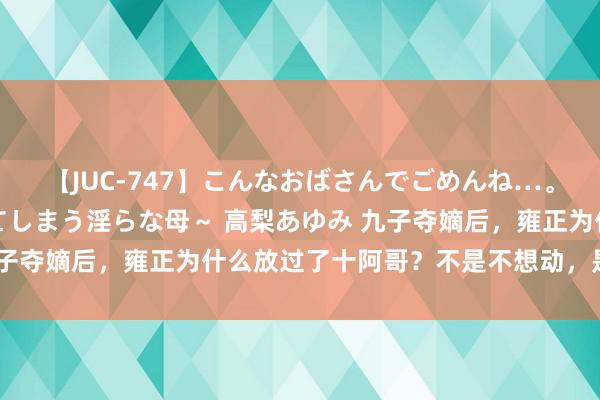 【JUC-747】こんなおばさんでごめんね…。～童貞チ○ポに発情してしまう淫らな母～ 高梨あゆみ 九子夺嫡后，雍正为什么放过了十阿哥？不是不想动，是不敢动