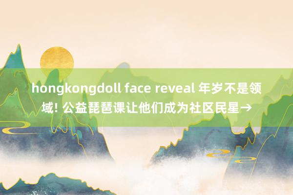 hongkongdoll face reveal 年岁不是领域! 公益琵琶课让他们成为社区民星→