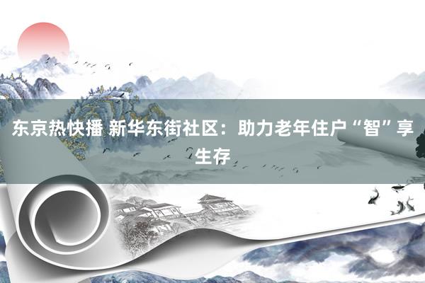 东京热快播 新华东街社区：助力老年住户“智”享生存