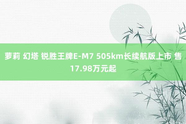 萝莉 幻塔 锐胜王牌E-M7 505km长续航版上市 售17.98万元起