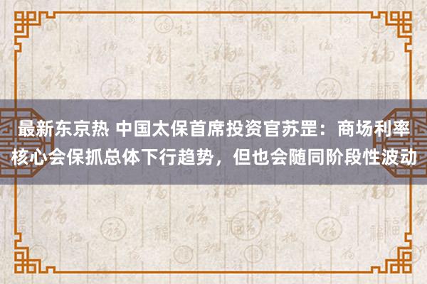 最新东京热 中国太保首席投资官苏罡：商场利率核心会保抓总体下行趋势，但也会随同阶段性波动