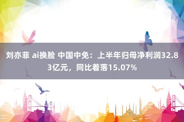 刘亦菲 ai换脸 中国中免：上半年归母净利润32.83亿元，同比着落15.07%