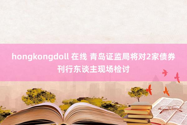 hongkongdoll 在线 青岛证监局将对2家债券刊行东谈主现场检讨