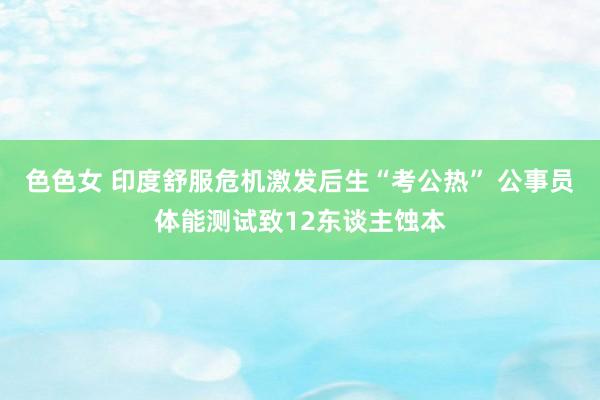 色色女 印度舒服危机激发后生“考公热” 公事员体能测试致12东谈主蚀本