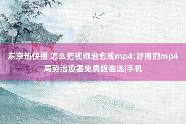 东京热快播 怎么把视频治愈成mp4:好用的mp4局势治愈器免费版推选|手机