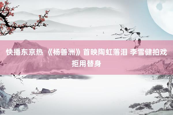 快播东京热 《杨善洲》首映陶虹落泪 李雪健拍戏拒用替身