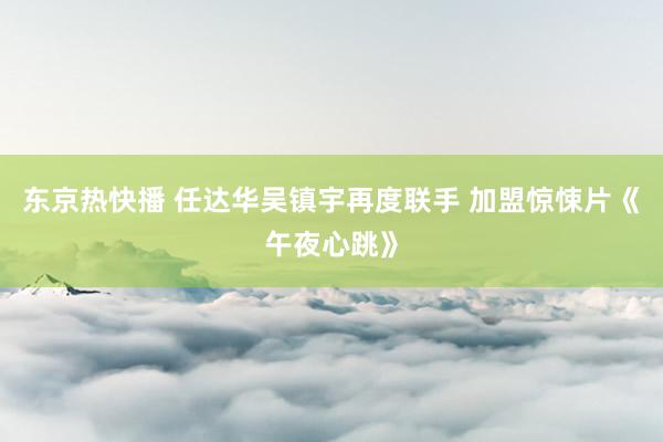 东京热快播 任达华吴镇宇再度联手 加盟惊悚片《午夜心跳》