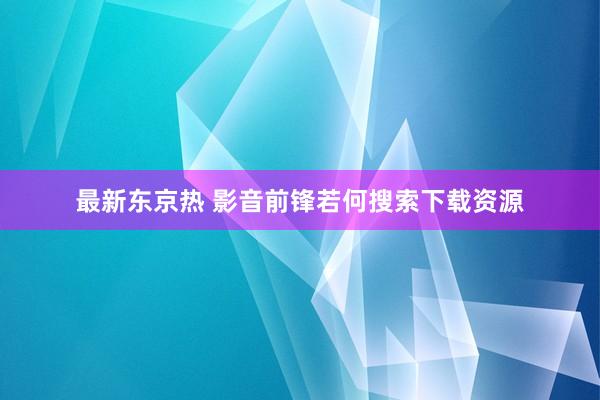 最新东京热 影音前锋若何搜索下载资源