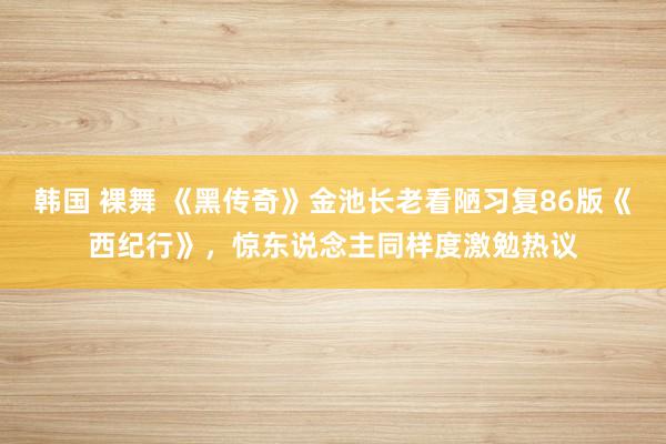 韩国 裸舞 《黑传奇》金池长老看陋习复86版《西纪行》，惊东说念主同样度激勉热议