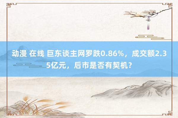 动漫 在线 巨东谈主网罗跌0.86%，成交额2.35亿元，后市是否有契机？