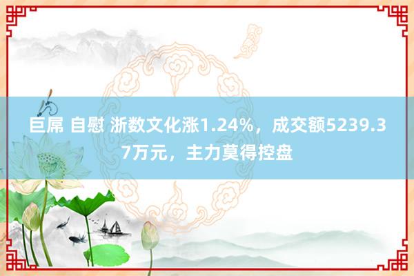 巨屌 自慰 浙数文化涨1.24%，成交额5239.37万元，主力莫得控盘