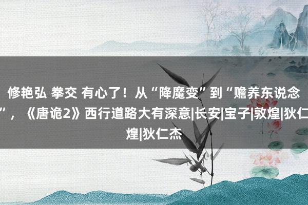 修艳弘 拳交 有心了！从“降魔变”到“赡养东说念主”，《唐诡2》西行道路大有深意|长安|宝子|敦煌|狄仁杰