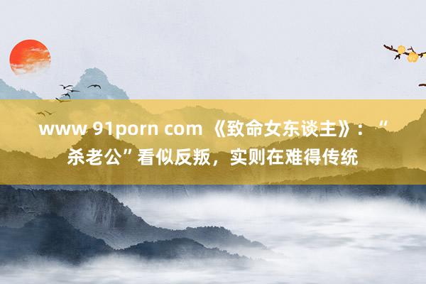 www 91porn com 《致命女东谈主》：“杀老公”看似反叛，实则在难得传统