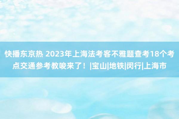 快播东京热 2023年上海法考客不雅题查考18个考点交通参考教唆来了！|宝山|地铁|闵行|上海市