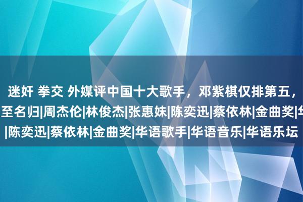 迷奸 拳交 外媒评中国十大歌手，邓紫棋仅排第五，那英没上榜，冠军实至名归|周杰伦|林俊杰|张惠妹|陈奕迅|蔡依林|金曲奖|华语歌手|华语音乐|华语乐坛