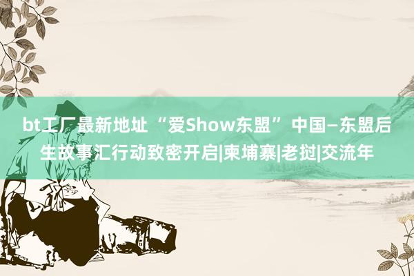 bt工厂最新地址 “爱Show东盟” 中国—东盟后生故事汇行动致密开启|柬埔寨|老挝|交流年