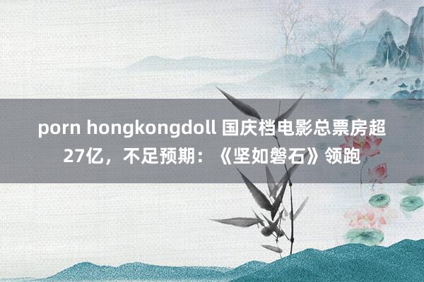 porn hongkongdoll 国庆档电影总票房超27亿，不足预期：《坚如磐石》领跑