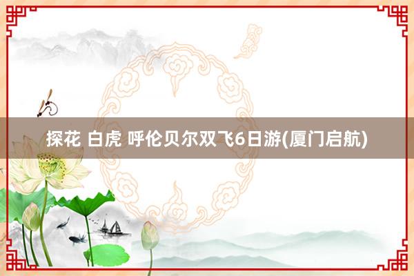 探花 白虎 呼伦贝尔双飞6日游(厦门启航)