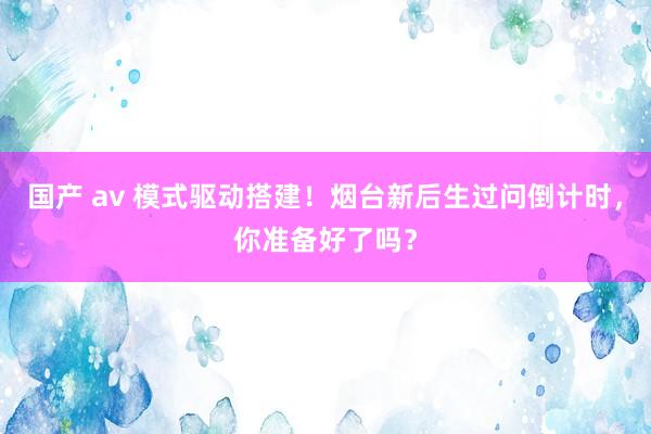 国产 av 模式驱动搭建！烟台新后生过问倒计时，你准备好了吗？