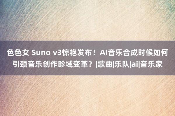 色色女 Suno v3惊艳发布！AI音乐合成时候如何引颈音乐创作畛域变革？|歌曲|乐队|ai|音乐家