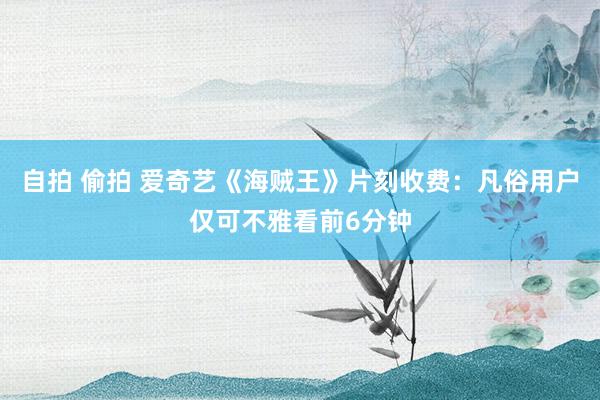 自拍 偷拍 爱奇艺《海贼王》片刻收费：凡俗用户仅可不雅看前6分钟