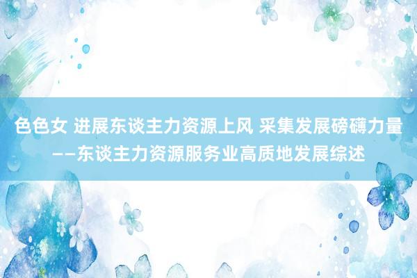 色色女 进展东谈主力资源上风 采集发展磅礴力量——东谈主力资源服务业高质地发展综述