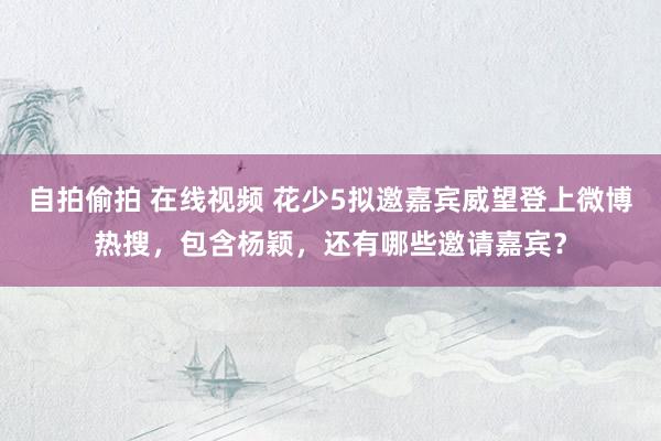 自拍偷拍 在线视频 花少5拟邀嘉宾威望登上微博热搜，包含杨颖，还有哪些邀请嘉宾？